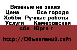 Вязаные на заказ › Цена ­ 800 - Все города Хобби. Ручные работы » Услуги   . Кемеровская обл.,Юрга г.